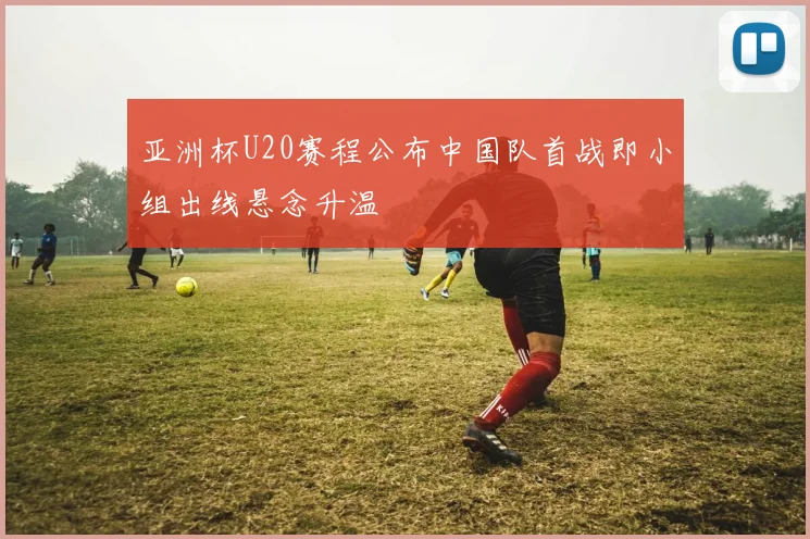 亚洲杯U20赛程公布中国队首战即小组出线悬念升温