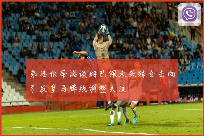 弗洛伦蒂诺谈姆巴佩未来转会去向引发皇马锋线调整关注