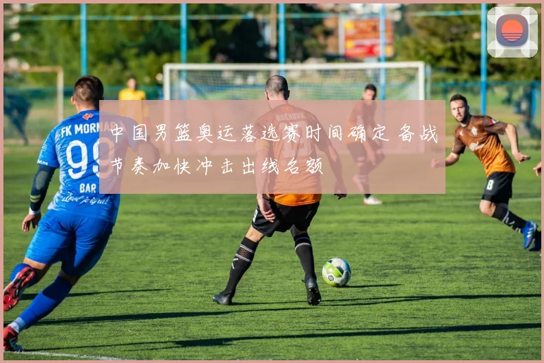 中国男篮奥运落选赛时间确定 备战节奏加快冲击出线名额