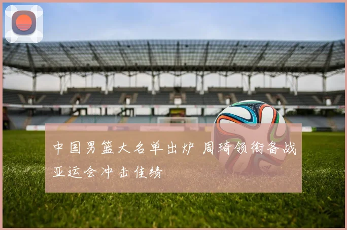 中国男篮大名单出炉 周琦领衔备战亚运会冲击佳绩