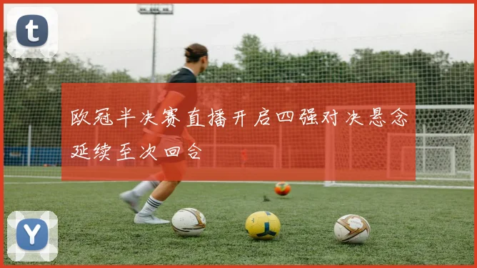 欧冠半决赛直播开启四强对决悬念延续至次回合