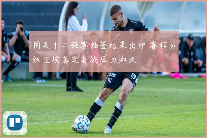 国足十二强赛抽签结果出炉 赛程分组尘埃落定备战压力加大