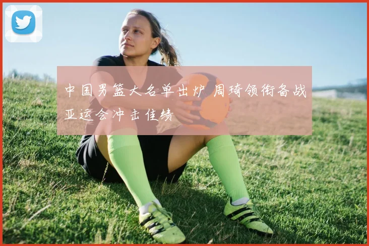 中国男篮大名单出炉 周琦领衔备战亚运会冲击佳绩