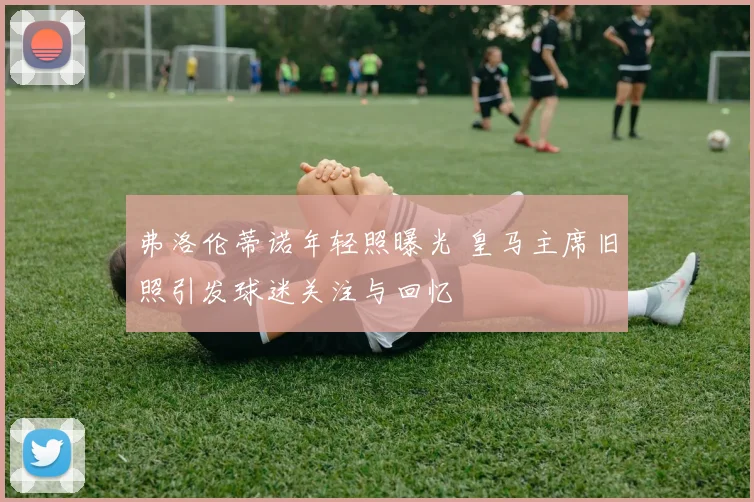 弗洛伦蒂诺年轻照曝光 皇马主席旧照引发球迷关注与回忆