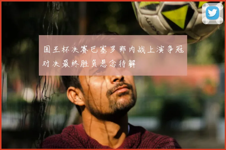 国王杯决赛巴塞罗那内战上演争冠对决最终胜负悬念待解