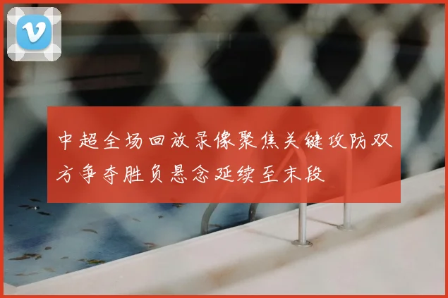 中超全场回放录像聚焦关键攻防双方争夺胜负悬念延续至末段
