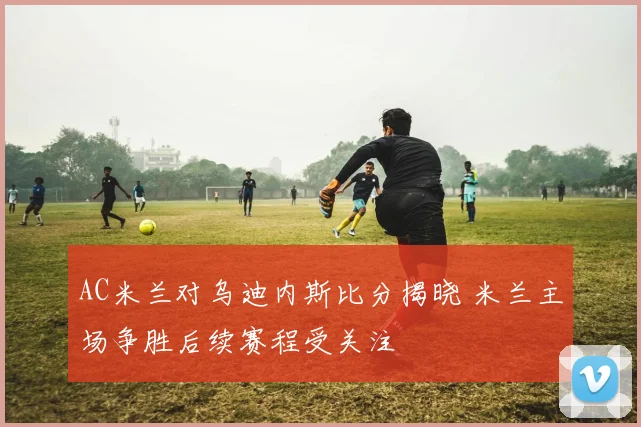 AC米兰对乌迪内斯比分揭晓 米兰主场争胜后续赛程受关注