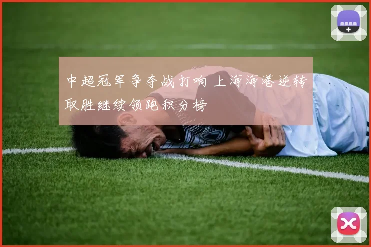 中超冠军争夺战打响 上海海港逆转取胜继续领跑积分榜