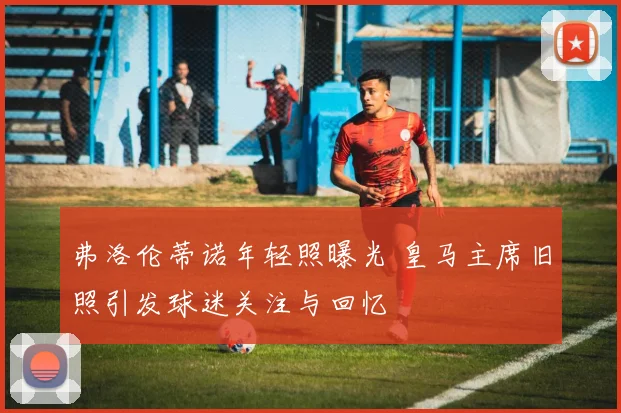 弗洛伦蒂诺年轻照曝光 皇马主席旧照引发球迷关注与回忆
